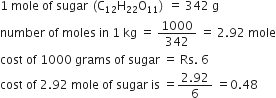 1 space mole space of space sugar space left parenthesis straight C subscript 12 straight H subscript 22 straight O subscript 11 right parenthesis space equals space 342 space straight g
number space of space moles space in space 1 space kg space equals space 1000 over 342 space equals space 2.92 space mole
cost space of space 1000 space grams space of space sugar space equals space Rs. space 6
cost space of space 2.92 space mole space of space sugar space is space equals fraction numerator 2.92 over denominator 6 end fraction space equals 0.48