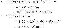 therefore space space space 100 space miles space equals space 1.60 space cross times space 10 cubed space cross times space 100 space straight m
space space space space space space space space space space space space space space space space space space space space equals space 1.60 space cross times space 10 to the power of 5 straight m
space space space space space space space space space space space space space space space space space 1 space hour space equals space 60 space cross times space 60 space seconds
therefore space space space 100 space miles space per space hour
space space space space space space space space space space space space space space space space space space space equals space 1.60 space cross times space 10 to the power of 5 space cross times space 60 space cross times space 60 space ms to the power of negative 1 end exponent
space space space space space space space space space space space space space space space space space space space equals space 5.76 space cross times space 10 to the power of 8 space ms to the power of negative 1 end exponent space space space space space space space space space space space space space