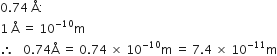 0.74 space straight Å colon
1 space straight Å space equals space 10 to the power of negative 10 end exponent straight m
therefore space space space 0.74 straight Å space equals space 0.74 space cross times space 10 to the power of negative 10 end exponent straight m space equals space 7.4 space cross times space 10 to the power of negative 11 end exponent straight m