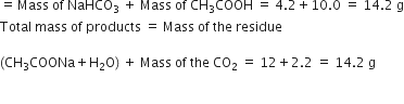 equals thin space Mass space of space NaHCO subscript 3 space plus space Mass space of space CH subscript 3 COOH space equals space 4.2 plus 10.0 space equals space 14.2 space straight g
Total space mass space of space products space equals space Mass space of space the space residue

left parenthesis CH subscript 3 COONa plus straight H subscript 2 straight O right parenthesis space plus space Mass space of space the space CO subscript 2 space equals space 12 plus 2.2 space equals space 14.2 space straight g

