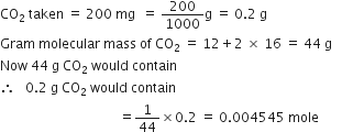 CO subscript 2 space taken space equals space 200 space mg space space equals space 200 over 1000 straight g space equals space 0.2 space straight g
Gram space molecular space mass space of space CO subscript 2 space equals space 12 plus 2 space cross times space 16 space equals space 44 space straight g
Now space 44 space straight g space CO subscript 2 space would space contain
therefore space space space 0.2 space straight g space CO subscript 2 space would space contain
space space space space space space space space space space space space space space space space space space space space space space space space space space space space space space space space space space space space equals 1 over 44 cross times 0.2 space equals space 0.004545 space mole space space space space space space space