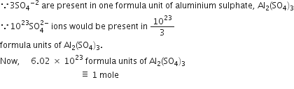 because 3 SO subscript 4 to the power of negative 2 end exponent space are space present space in space one space formula space unit space of space aluminium space sulphate comma space Al subscript 2 left parenthesis SO subscript 4 right parenthesis subscript 3
because 10 to the power of 23 SO subscript 4 superscript 2 minus end superscript space ions space would space be space present space in space 10 to the power of 23 over 3
formula space units space of space Al subscript 2 left parenthesis SO subscript 4 right parenthesis subscript 3.
Now comma space space space space space 6.02 space cross times space 10 to the power of 23 space formula space units space of space Al subscript 2 left parenthesis SO subscript 4 right parenthesis subscript 3
space space space space space space space space space space space space space space space space space space space space space space space space space space space space space space space space space space space space space space identical to space 1 space mole
space space space space space space space space space space space space space space space space space space space space space space space space space space space space space space space space space space space space space space space space space