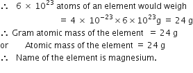 therefore space space space 6 space cross times space 10 to the power of 23 space atoms space of space an space element space would space weigh
space space space space space space space space space space space space space space space space space space space space space space space space space space space space equals space 4 space cross times space 10 to the power of negative 23 end exponent cross times 6 cross times 10 to the power of 23 straight g space equals space 24 space straight g
therefore space Gram space atomic space mass space of space the space element space space equals space 24 space straight g
or space space space space space space space space Atomic space mass space of space the space element space equals space 24 space straight g
therefore space space space Name space of space the space element space is space magnesium.
