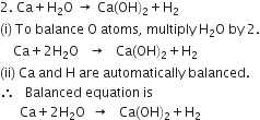 2. space Ca plus straight H subscript 2 straight O space rightwards arrow space Ca left parenthesis OH right parenthesis subscript 2 plus straight H subscript 2
left parenthesis straight i right parenthesis space To space balance space straight O space atoms comma space multiply space straight H subscript 2 straight O space by space 2.
space space space space Ca plus 2 straight H subscript 2 straight O space space space rightwards arrow space space space Ca left parenthesis OH right parenthesis subscript 2 plus straight H subscript 2
left parenthesis ii right parenthesis space Ca space and space straight H space are space automatically space balanced.
therefore space space space Balanced space equation space is
space space space space space space Ca plus 2 straight H subscript 2 straight O space space rightwards arrow space space space Ca left parenthesis OH right parenthesis subscript 2 plus straight H subscript 2