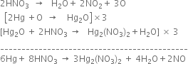 2 HNO subscript 3 space space rightwards arrow space space space straight H subscript 2 straight O plus space 2 NO subscript 2 plus space 3 straight O
space space open square brackets 2 Hg space plus straight O space space rightwards arrow space space space space Hg subscript 2 straight O close square brackets cross times 3
left square bracket Hg subscript 2 straight O space plus space 2 HNO subscript 3 space rightwards arrow space space space Hg subscript 2 left parenthesis NO subscript 3 right parenthesis subscript 2 plus straight H subscript 2 straight O right square bracket space cross times space 3
____________________________________________
6 Hg plus space 8 HNO subscript 3 space rightwards arrow space 3 Hg subscript 2 left parenthesis NO subscript 3 right parenthesis subscript 2 space plus space 4 straight H subscript 2 straight O plus 2 NO