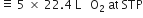 identical to space 5 space cross times space 22.4 space straight L space space space straight O subscript 2 space at space STP