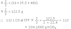 identical to 2 over 3 cross times left parenthesis 39 plus 35.5 plus 48 right parenthesis straight G
identical to 2 over 3 cross times 122.5 space straight g
therefore space space space 112 space straight L space CO space at space STP space identical to space 2 over 3 cross times fraction numerator 122.5 over denominator 2 space cross times space 22.4 end fraction cross times space 112
space space space space space space space space space space space space space space space space space space space space space space space space space space space space space space space equals space 204.1666 space straight g space KClO subscript 3 space space space space space space space space space space space space space space space space space space space
