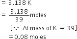 equals space 3.138 space straight K
equals space fraction numerator 3.138 over denominator 39 end fraction moles
space space space space space space space open square brackets because space space At space mass space of space straight K space equals space 39 close square brackets
space space space space space equals 0.08 space moles