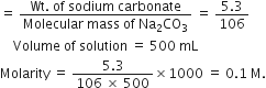 equals space fraction numerator Wt. space of space sodium space carbonate over denominator Molecular space mass space of space Na subscript 2 CO subscript 3 end fraction space equals space fraction numerator 5.3 over denominator 106 end fraction
space space space space Volume space of space solution space equals space 500 space mL
Molarity space equals space fraction numerator 5.3 over denominator 106 space cross times space 500 end fraction cross times 1000 space equals space 0.1 space straight M.