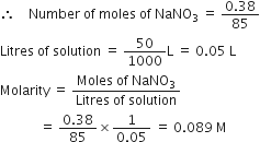 therefore space space space space Number space of space moles space of space NaNO subscript 3 space equals space fraction numerator 0.38 over denominator 85 end fraction
Litres space of space solution space equals space 50 over 1000 straight L space equals space 0.05 space straight L
Molarity space equals space fraction numerator Moles space of space NaNO subscript 3 over denominator Litres space of space solution end fraction
space space space space space space space space space space space space equals space fraction numerator 0.38 over denominator 85 end fraction cross times fraction numerator 1 over denominator 0.05 end fraction space equals space 0.089 space straight M