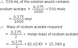 therefore space space 500 space mL space of space the space solution space would space contains
sodium space acetate space equals space fraction numerator 0.375 over denominator 1000 end fraction cross times 500 space mole
space space space space space space space space space equals fraction numerator 0.375 over denominator 1000 end fraction mol
therefore space space space Mass space of space sodium space acetate space required
space space space space space equals space fraction numerator 0.375 over denominator 2 end fraction cross times space molar space mass space of space sodium space acetate
space space space space space space equals space fraction numerator 0.375 over denominator 2 end fraction cross times 82.0245 space equals space 15.380 space straight g