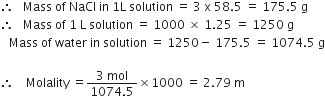 therefore space space space Mass space of space NaCl space in space 1 straight L space solution space equals space 3 space straight x space 58.5 space equals space 175.5 space straight g
therefore space space space Mass space of space 1 space straight L space solution space equals space 1000 space cross times space 1.25 space equals space 1250 space straight g
space space space Mass space of space water space in space solution space equals space 1250 minus space 175.5 space equals space 1074.5 space straight g

therefore space space space space Molality space equals fraction numerator 3 space mol over denominator 1074.5 end fraction cross times 1000 space equals space 2.79 space straight m