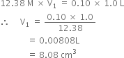 12.38 space straight M space cross times space straight V subscript 1 space equals space 0.10 space cross times space 1.0 space straight L
therefore space space space space space straight V subscript 1 space equals space fraction numerator 0.10 space cross times space 1.0 over denominator 12.38 end fraction
space space space space space space space space space space space space space equals space 0.00808 straight L
space space space space space space space space space space space space space equals space 8.08 space cm cubed