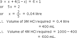 9 space cross times space straight x space plus 4 left parenthesis 1 minus straight x right parenthesis space equals space 6 cross times 1
or space space space space space 5 straight x space equals space 2
or space space space space space space straight x space equals space 2 over 5 space equals space 0.04 space litre
therefore space space space Volume space of space 9 straight M space HCl space required space equals space 0.4 space litre
space space space space space space space space space space space space space space space space space space space space space space space space space space space space space space space space space space space space space space space space space space space space equals 400 space mL
therefore space space space space Volume space of space 4 straight M space HCl space required space equals space 1000 minus 400
space space space space space space space space space space space space space space space space space space space space space space space space space space space space space space space space space space space space space space space space space space space equals space 600 space mL.