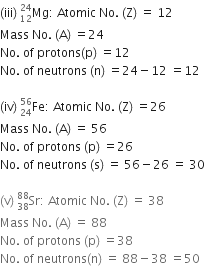 left parenthesis iii right parenthesis space Mg presubscript 12 presuperscript 24 colon space Atomic space No. space left parenthesis straight Z right parenthesis space equals space 12
Mass space No. space left parenthesis straight A right parenthesis space equals 24
No. space of space protons left parenthesis straight p right parenthesis space equals 12
No. space of space neutrons space left parenthesis straight n right parenthesis space equals 24 minus 12 space equals 12

left parenthesis iv right parenthesis space Fe presubscript 24 presuperscript 56 colon space Atomic space No. space left parenthesis straight Z right parenthesis space equals 26
Mass space No. space left parenthesis straight A right parenthesis space equals space 56
No. space of space protons space left parenthesis straight p right parenthesis space equals 26
No. space of space neutrons space left parenthesis straight s right parenthesis space equals space 56 minus 26 space equals space 30

left parenthesis straight v right parenthesis space Sr presubscript 38 presuperscript 88 colon space Atomic space No. space left parenthesis straight Z right parenthesis space equals space 38
Mass space No. space left parenthesis straight A right parenthesis space equals space 88
No. space of space protons space left parenthesis straight p right parenthesis space equals 38
No. space of space neutrons left parenthesis straight n right parenthesis space equals space 88 minus 38 space equals 50