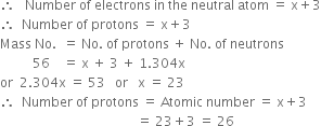 therefore space space space Number space of space electrons space in space the space neutral space atom space equals space straight x plus 3
therefore space space Number space of space protons space equals space straight x plus 3
Mass space No. space space equals space No. space of space protons space plus space No. space of space neutrons
space space space space space space space space space space 56 space space space space equals space straight x space plus space 3 space plus space 1.304 straight x
or space space 2.304 straight x space equals space 53 space space space or space space space straight x space equals space 23
therefore space space Number space of space protons space equals space Atomic space number space equals space straight x plus 3
space space space space space space space space space space space space space space space space space space space space space space space space space space space space space space space space space space space space space space space space space space equals space 23 plus 3 space equals space 26

