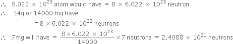 therefore space space space 6.022 space cross times space 10 to the power of 23 space atom space would space have space equals space 8 space cross times space 6.022 space cross times space 10 to the power of 23 space neutron
therefore space space space space 14 straight g space or space 14000 space mg space have
space space space space space space space space space space space space space space space space space space space space space space equals 8 space cross times 6.022 space cross times space 10 to the power of 23 space neutrons
therefore space space space 7 mg space will space have space equals space fraction numerator 8 cross times 6.022 space cross times space 10 to the power of 23 over denominator 14000 end fraction cross times 7 space neutrons space equals space 2.4088 space cross times space 10 to the power of 21 space neutrons

