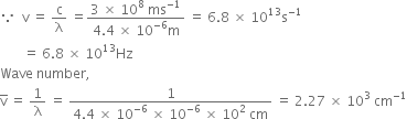 because space space straight v space equals space straight c over straight lambda space equals fraction numerator 3 space cross times space 10 to the power of 8 space ms to the power of negative 1 end exponent over denominator 4.4 space cross times space 10 to the power of negative 6 end exponent straight m end fraction space equals space 6.8 space cross times space 10 to the power of 13 straight s to the power of negative 1 end exponent
space space space space space space space equals space 6.8 space cross times space 10 to the power of 13 Hz
Wave space number comma space
straight v with bar on top space equals space 1 over straight lambda space equals space fraction numerator 1 over denominator 4.4 space cross times space 10 to the power of negative 6 end exponent space cross times space 10 to the power of negative 6 end exponent space cross times space 10 squared space cm end fraction space equals space 2.27 space cross times space 10 cubed space cm to the power of negative 1 end exponent
