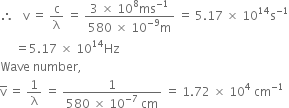therefore space space space straight v space equals space straight c over straight lambda space equals space fraction numerator 3 space cross times space 10 to the power of 8 ms to the power of negative 1 end exponent over denominator 580 space cross times space 10 to the power of negative 9 end exponent straight m end fraction space equals space 5.17 space cross times space 10 to the power of 14 straight s to the power of negative 1 end exponent
space space space space space equals 5.17 space cross times space 10 to the power of 14 Hz
Wave space number comma
straight v with bar on top space equals space 1 over straight lambda space equals space fraction numerator 1 over denominator 580 space cross times space 10 to the power of negative 7 end exponent space cm end fraction space equals space 1.72 space cross times space 10 to the power of 4 space cm to the power of negative 1 end exponent