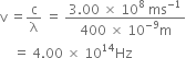 straight v space equals straight c over straight lambda space equals space fraction numerator 3.00 space cross times space 10 to the power of 8 space ms to the power of negative 1 end exponent over denominator 400 space cross times space 10 to the power of negative 9 end exponent straight m end fraction
space space space space equals space 4.00 space cross times space 10 to the power of 14 Hz