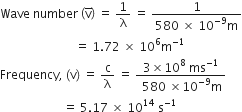 Wave space number space open parentheses straight v with bar on top close parentheses space equals space 1 over straight lambda space equals space fraction numerator 1 over denominator 580 space cross times space 10 to the power of negative 9 end exponent straight m end fraction
space space space space space space space space space space space space space space space space space space space space space space space space space equals space 1.72 space cross times space 10 to the power of 6 straight m to the power of negative 1 end exponent
Frequency comma space left parenthesis straight v right parenthesis space equals space straight c over straight lambda space equals space fraction numerator 3 cross times 10 to the power of 8 space ms to the power of negative 1 end exponent over denominator space 580 space cross times 10 to the power of negative 9 end exponent straight m end fraction
space space space space space space space space space space space space space space space space space space space space space equals space 5.17 space cross times space 10 to the power of 14 space straight s to the power of negative 1 end exponent