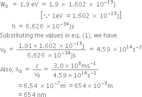 straight W subscript 0 space space equals space 1.9 space eV space equals space 1.9 space cross times space 1.602 space cross times space 10 to the power of negative 19 end exponent straight J
space space space space space space space space space space space space space space space space space space space space space space space space space space space open square brackets because space 1 eV space equals 1.602 space cross times space 10 to the power of negative 19 end exponent straight J close square brackets
space space space space space space space space straight h space equals space 6.626 space cross times 10 to the power of negative 34 end exponent Js
Substituting space the space values space in space eq. space left parenthesis 1 right parenthesis comma space we space have
straight v subscript 0 space equals space fraction numerator 1.91 cross times 1.602 space cross times 10 to the power of negative 19 end exponent straight J over denominator 6.626 space cross times 10 to the power of negative 34 end exponent Js end fraction space equals space 4.59 space cross times 10 to the power of 14 straight s to the power of negative 1 end exponent
Also comma space straight lambda subscript 0 space equals space straight c over straight v subscript 0 equals space fraction numerator 3.0 cross times 10 to the power of 8 ms to the power of negative 1 end exponent over denominator 4.59 cross times 10 to the power of 14 straight s to the power of negative 1 end exponent end fraction
space space space space space space space space space space space equals 6.54 space cross times 10 to the power of negative 7 end exponent straight m space equals 654 cross times 10 to the power of negative 9 end exponent straight m
space space space space space space space space space space space equals 654 space nm