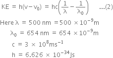 space KE space equals space straight h left parenthesis straight v minus straight v subscript 0 right parenthesis space equals space hc open parentheses 1 over straight lambda minus 1 over straight lambda subscript 0 close parentheses space space space space space space space... left parenthesis 2 right parenthesis
Here space straight lambda space equals space 500 space nm space equals 500 space cross times 10 to the power of negative 9 end exponent straight m
space space space space space space space straight lambda subscript 0 space equals space 654 space nm space equals space 654 space cross times 10 to the power of negative 9 end exponent straight m
space space space space space space space space straight c space equals space 3 space cross times space 10 to the power of 8 ms to the power of negative 1 end exponent
space space space space space space space space straight h space equals space 6.626 space cross times space 10 to the power of negative 34 end exponent Js