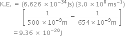 straight K. straight E. space equals space left parenthesis 6.626 space cross times 10 to the power of negative 34 end exponent Js right parenthesis space left parenthesis 3.0 space cross times 10 to the power of 8 space ms to the power of negative 1 end exponent right parenthesis
space space space space space space space space space space space space space space space open square brackets fraction numerator 1 over denominator 500 space cross times 10 to the power of negative 9 end exponent straight m end fraction minus fraction numerator 1 over denominator 654 cross times 10 to the power of negative 9 end exponent straight m end fraction close square brackets
space space space space space space space space equals 9.36 space cross times space 10 to the power of negative 20 end exponent straight J
