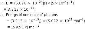 therefore space space straight E space equals space left parenthesis 6.626 space cross times space 10 to the power of negative 34 end exponent Js right parenthesis cross times left parenthesis 5 cross times 10 to the power of 14 straight s to the power of negative 1 end exponent right parenthesis
space space space equals space 3.313 space cross times 10 to the power of negative 19 end exponent straight J
therefore space space Energy space of space one space mole space of space photons
space space space space space space equals space left parenthesis 3.313 space cross times space 10 to the power of negative 19 end exponent straight J right parenthesis space cross times left parenthesis 6.022 space cross times space 10 to the power of 23 space mol to the power of negative 1 end exponent right parenthesis
space space space space space space space equals 199.51 space kJ space mol to the power of negative 1 end exponent
