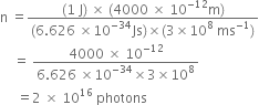 straight n space equals fraction numerator left parenthesis 1 space straight J right parenthesis space cross times space left parenthesis 4000 space cross times space 10 to the power of negative 12 end exponent straight m right parenthesis over denominator left parenthesis 6.626 space cross times 10 to the power of negative 34 end exponent Js right parenthesis cross times left parenthesis 3 cross times 10 to the power of 8 space ms to the power of negative 1 end exponent right parenthesis end fraction
space space space space equals space fraction numerator 4000 space cross times space 10 to the power of negative 12 end exponent over denominator 6.626 space cross times 10 to the power of negative 34 end exponent cross times 3 cross times 10 to the power of 8 end fraction
space space space space space equals 2 space cross times space 10 to the power of 16 space photons