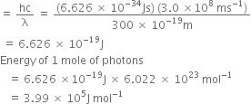 equals space hc over straight lambda space equals space fraction numerator left parenthesis 6.626 space cross times space 10 to the power of negative 34 end exponent Js right parenthesis space left parenthesis 3.0 space cross times 10 to the power of 8 space ms to the power of negative 1 end exponent right parenthesis over denominator 300 space cross times space 10 to the power of negative 19 end exponent straight m end fraction
space equals space 6.626 space cross times space 10 to the power of negative 19 end exponent straight J
Energy space of space 1 space mole space of space photons
space space space equals space 6.626 space cross times 10 to the power of negative 19 end exponent straight J space cross times space 6.022 space cross times space 10 to the power of 23 space mol to the power of negative 1 end exponent
space space space equals space 3.99 space cross times space 10 to the power of 5 straight J space mol to the power of negative 1 end exponent

