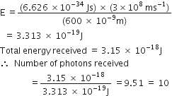 straight E space equals fraction numerator left parenthesis 6.626 space cross times 10 to the power of negative 34 end exponent space Js right parenthesis space cross times space left parenthesis 3 cross times 10 to the power of 8 space ms to the power of negative 1 end exponent right parenthesis over denominator left parenthesis 600 space cross times space 10 to the power of negative 9 end exponent straight m right parenthesis end fraction
space space equals space 3.313 space cross times space 10 to the power of negative 19 end exponent straight J
Total space energy space received space equals space 3.15 space cross times space 10 to the power of negative 18 end exponent straight J
therefore space space Number space of space photons space received
space space space space space space space space space space space space space space equals fraction numerator 3.15 space cross times space 10 to the power of negative 18 end exponent over denominator 3.313 space cross times space 10 to the power of negative 19 end exponent straight J end fraction space equals 9.51 space equals space 10