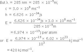 But space straight lambda space equals space 285 space nm space equals space 285 space cross times space 10 to the power of negative 9 end exponent straight m semicolon
space space space space space space straight c space equals space 3.0 space cross times space 10 to the power of 8 space ms to the power of negative 1 end exponent
space space space space space space straight h space equals space 6.626 space cross times space 10 to the power of negative 34 end exponent Js
space space space space space space straight E space equals space fraction numerator 6.626 space cross times space 10 to the power of negative 34 end exponent Js space cross times 3.0 space cross times space 10 to the power of 8 space ms to the power of negative 1 end exponent over denominator 285 cross times 10 to the power of negative 9 end exponent straight m end fraction
space space space space space space space space space space space equals 6.974 space cross times space 10 to the power of negative 19 end exponent straight J space per space atom
or space space space straight E space equals space fraction numerator 6.974 space cross times space 10 to the power of negative 19 end exponent cross times space 6.02 space cross times space 10 to the power of 23 over denominator 10 cubed end fraction kJ space mol to the power of negative 1 end exponent
space space space space space space space equals 420 space kJ space mol to the power of negative 1 end exponent.