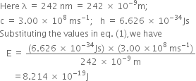 Here space straight lambda space equals space 242 space nm space equals space 242 space cross times space 10 to the power of negative 9 end exponent straight m semicolon
straight c space equals space 3.00 space cross times space 10 to the power of 8 space ms to the power of negative 1 end exponent semicolon space space space straight h space equals space 6.626 space cross times space 10 to the power of negative 34 end exponent Js
Substituting space the space values space in space eq. space left parenthesis 1 right parenthesis comma we space have
space space space straight E space equals space fraction numerator left parenthesis 6.626 space cross times space 10 to the power of negative 34 end exponent Js right parenthesis space cross times space left parenthesis 3.00 space cross times 10 to the power of 8 space ms to the power of negative 1 end exponent right parenthesis over denominator 242 space cross times space 10 to the power of negative 9 end exponent space straight m end fraction
space space space space space space equals 8.214 space cross times space 10 to the power of negative 19 end exponent straight J
