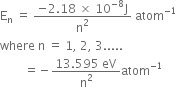 straight E subscript straight n space equals space fraction numerator negative 2.18 space cross times space 10 to the power of negative 8 end exponent straight J over denominator straight n squared end fraction space atom to the power of negative 1 end exponent
where space straight n space equals space 1 comma space 2 comma space 3.....
space space space space space space space space equals negative fraction numerator 13.595 space eV over denominator straight n squared end fraction atom to the power of negative 1 end exponent