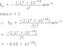 straight E subscript straight n space equals space minus fraction numerator 2.17 space cross times space 10 to the power of negative 18 end exponent over denominator straight n squared end fraction atm to the power of negative 1 end exponent
Here space straight n space equals space 5
therefore space space space space straight E subscript 5 space equals space fraction numerator negative 2.17 space cross times space 10 to the power of negative 18 end exponent straight J over denominator left parenthesis 5 right parenthesis squared end fraction atm to the power of negative 1 end exponent
equals space fraction numerator negative 2.17 space cross times space 10 to the power of negative 18 end exponent straight J over denominator 25 end fraction
equals space minus 8.68 space cross times space 10 to the power of negative 20 end exponent straight J