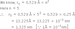 We space know comma space straight r subscript straight n space equals space 0.529 space straight Å space cross times space straight n squared
Here space straight n space equals space 5
therefore space space space space space straight r subscript 5 space equals space 0.529 space straight Å space cross times space 5 squared space equals space 0.529 space cross times space 0.25 space straight Å
space space space space space space space space space space space space equals space 13.225 straight Å space equals space 13.225 space cross times space 10 to the power of negative 1 end exponent space nm
space space space space space space space space space space space space equals space 1.325 space nm space space space space open square brackets because space 1 straight Å space equals space 10 to the power of negative 1 end exponent nm close square brackets