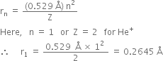 straight r subscript straight n space equals space fraction numerator left parenthesis 0.529 space straight Å right parenthesis space straight n squared over denominator straight Z end fraction
Here comma space space space straight n space equals space 1 space space space or space space straight Z space equals space 2 space space space for space He to the power of plus
therefore space space space space space straight r subscript 1 space equals space fraction numerator 0.529 space space straight Å space cross times space 1 squared space over denominator 2 end fraction space equals space 0.2645 space straight Å