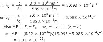 therefore space space straight v subscript 1 space equals space straight c over straight lambda subscript 1 space equals space fraction numerator 3.0 space cross times space 10 to the power of 8 space ms to the power of negative 1 end exponent over denominator 589 space cross times 10 to the power of negative 9 end exponent straight m end fraction space equals space 5.093 space cross times space 10 to the power of 14 straight s to the power of negative 1 end exponent
or space space straight v subscript 2 space equals space straight c over straight lambda subscript 2 space equals space fraction numerator 3.0 space cross times space 10 to the power of 8 space ms to the power of negative 1 end exponent over denominator 589.6 cross times 10 to the power of negative 9 end exponent straight m end fraction space equals space 5.088 space cross times space 10 to the power of 14 straight s to the power of negative 1 end exponent
space space space space Also space increment straight E space equals space straight E subscript 2 minus straight E subscript 1 space equals hv subscript 2 space minus space hv subscript 1 space equals space straight h left parenthesis straight v subscript 2 minus straight v subscript 1 right parenthesis
space space space space space or space space space increment straight E space equals space left parenthesis 6.22 space cross times space 10 to the power of negative 34 end exponent Js right parenthesis space open square brackets 5.093 minus 5.088 close square brackets cross times 10 to the power of 14 straight s to the power of negative 1 end exponent
space space space space space space space space space space space space space space equals space 3.31 space cross times space 10 to the power of negative 22 end exponent straight J space