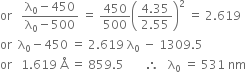 or space space space fraction numerator straight lambda subscript 0 minus 450 over denominator straight lambda subscript 0 minus 500 end fraction space equals space 450 over 500 open parentheses fraction numerator 4.35 over denominator 2.55 end fraction close parentheses squared space equals space 2.619
or space space straight lambda subscript 0 minus 450 space equals space 2.619 space straight lambda subscript 0 space minus space 1309.5
or space space space 1.619 space straight Å space equals space 859.5 space space space space space space space therefore space space space straight lambda subscript 0 space equals space 531 space nm