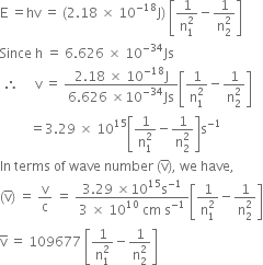 straight E space equals hv space equals space left parenthesis 2.18 space cross times space 10 to the power of negative 18 end exponent straight J right parenthesis space open square brackets fraction numerator 1 over denominator straight n subscript 1 superscript 2 end fraction minus fraction numerator 1 over denominator straight n subscript 2 superscript 2 end fraction close square brackets
Since space straight h space equals space 6.626 space cross times space 10 to the power of negative 34 end exponent Js
space therefore space space space space space straight v space equals space fraction numerator 2.18 space cross times space 10 to the power of negative 18 end exponent straight J over denominator 6.626 space cross times 10 to the power of negative 34 end exponent Js end fraction open square brackets fraction numerator 1 over denominator straight n subscript 1 superscript 2 end fraction minus fraction numerator 1 over denominator straight n subscript 2 superscript 2 end fraction close square brackets
space space space space space space space space space equals 3.29 space cross times space 10 to the power of 15 open square brackets fraction numerator 1 over denominator straight n subscript 1 superscript 2 end fraction minus fraction numerator 1 over denominator straight n subscript 2 superscript 2 end fraction close square brackets straight s to the power of negative 1 end exponent
In space terms space of space wave space number space left parenthesis straight v with bar on top right parenthesis comma space we space have comma space
left parenthesis straight v with bar on top right parenthesis space equals space straight v over straight c space equals space fraction numerator 3.29 space cross times 10 to the power of 15 straight s to the power of negative 1 end exponent over denominator 3 space cross times space 10 to the power of 10 space cm space straight s to the power of negative 1 end exponent end fraction open square brackets fraction numerator 1 over denominator straight n subscript 1 superscript 2 end fraction minus fraction numerator 1 over denominator straight n subscript 2 superscript 2 end fraction close square brackets
straight v with bar on top space equals space 109677 space open square brackets fraction numerator 1 over denominator straight n subscript 1 superscript 2 end fraction minus fraction numerator 1 over denominator straight n subscript 2 superscript 2 end fraction close square brackets