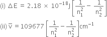 left parenthesis straight i right parenthesis space increment straight E space equals space 2.18 space cross times space 10 to the power of negative 18 end exponent straight J space open square brackets fraction numerator 1 over denominator straight n subscript 1 superscript 2 end fraction minus space fraction numerator 1 over denominator straight n subscript 2 superscript 2 end fraction close square brackets
left parenthesis ii right parenthesis space straight v with bar on top space equals 109677 space open square brackets fraction numerator 1 over denominator straight n subscript 1 superscript 2 end fraction minus fraction numerator 1 over denominator straight n subscript 2 superscript 2 end fraction close square brackets cm to the power of negative 1 end exponent