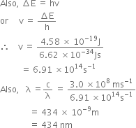 Also comma space increment straight E space equals space hv
or space space space space space straight v space equals space fraction numerator increment straight E over denominator straight h end fraction
therefore space space space space straight v space equals space fraction numerator 4.58 space cross times space 10 to the power of negative 19 end exponent straight J over denominator 6.62 space cross times 10 to the power of negative 34 end exponent Js end fraction
space space space space space space space space space space equals space 6.91 space cross times 10 to the power of 14 straight s to the power of negative 1 end exponent
Also comma space space space straight lambda space equals straight c over straight lambda space equals space fraction numerator 3.0 space cross times 10 to the power of 8 space ms to the power of negative 1 end exponent over denominator 6.91 space cross times 10 to the power of 14 straight s to the power of negative 1 end exponent end fraction
space space space space space space space space space space space space space space equals space 434 space cross times space 10 to the power of negative 9 end exponent straight m
space space space space space space space space space space space space space space equals space 434 space nm