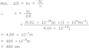 Also comma space space space increment straight E space equals space hv space equals space hc over straight lambda
therefore space space space space space space space straight lambda space equals space fraction numerator hc over denominator increment straight E end fraction
space space space space space space space space space space space space space equals fraction numerator left parenthesis 6.62 space cross times space 10 to the power of negative 34 end exponent Js right parenthesis space cross times left parenthesis 3 space cross times space 10 to the power of 8 ms to the power of negative 1 end exponent right parenthesis over denominator 4.09 space cross times space 10 to the power of negative 19 end exponent straight J end fraction
equals space 4.86 space cross times space 10 to the power of negative 7 end exponent straight m
equals space 486 space cross times 10 to the power of negative 9 end exponent straight m
equals space 486 space nm