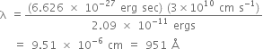 straight lambda space equals fraction numerator left parenthesis 6.626 space cross times space 10 to the power of negative 27 end exponent space erg space sec right parenthesis space left parenthesis 3 cross times 10 to the power of 10 space cm space straight s to the power of negative 1 end exponent right parenthesis over denominator 2.09 space cross times space 10 to the power of negative 11 end exponent space ergs end fraction
space space space equals space 9.51 space cross times space 10 to the power of negative 6 end exponent space cm space equals space 951 space straight Å