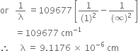 or space space space 1 over straight lambda space equals 109677 space open square brackets fraction numerator 1 over denominator left parenthesis 1 right parenthesis squared end fraction minus fraction numerator 1 over denominator left parenthesis infinity right parenthesis squared end fraction close square brackets
space space space space space space space equals 109677 space cm to the power of negative 1 end exponent
therefore space space space space space straight lambda space equals space 9.1176 space cross times space 10 to the power of negative 6 end exponent space cm