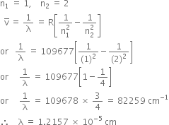 straight n subscript 1 space equals space 1 comma space space space space straight n subscript 2 space equals space 2
space space straight v with bar on top space equals space 1 over straight lambda space equals space straight R open square brackets fraction numerator 1 over denominator straight n subscript 1 superscript 2 end fraction minus fraction numerator 1 over denominator straight n subscript 2 superscript 2 end fraction close square brackets
or space space space 1 over straight lambda space equals space 109677 open square brackets fraction numerator 1 over denominator left parenthesis 1 right parenthesis squared end fraction minus fraction numerator 1 over denominator left parenthesis 2 right parenthesis squared end fraction close square brackets
or space space space space space 1 over straight lambda space equals space 109677 open square brackets 1 minus 1 fourth close square brackets
or space space space space space 1 over straight lambda space equals space 109678 space cross times space 3 over 4 space equals space 82259 space cm to the power of negative 1 end exponent
therefore space space space space straight lambda space equals space 1.2157 space cross times space 10 to the power of negative 5 end exponent space cm
