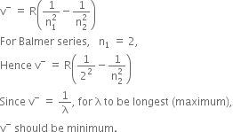 straight v to the power of minus space equals space straight R open parentheses fraction numerator 1 over denominator straight n subscript 1 superscript 2 end fraction minus fraction numerator 1 over denominator straight n subscript 2 superscript 2 end fraction close parentheses
For space Balmer space series comma space space space straight n subscript 1 space equals space 2 comma
Hence space straight v to the power of minus space equals space straight R open parentheses 1 over 2 squared minus fraction numerator 1 over denominator straight n subscript 2 superscript 2 end fraction close parentheses
Since space straight v to the power of minus space equals space 1 over straight lambda comma space for space straight lambda space to space be space longest space left parenthesis maximum right parenthesis comma
straight v to the power of minus space should space be space minimum.
