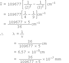 straight v with bar on top space equals space 109677 space open square brackets fraction numerator 1 over denominator left parenthesis 2 right parenthesis squared end fraction minus fraction numerator 1 over denominator left parenthesis 3 right parenthesis squared end fraction close square brackets space cm to the power of negative 1 end exponent
space space space equals space 109677 open square brackets 1 fourth minus 1 over 9 close square brackets cm to the power of negative 1 end exponent
space space space equals space fraction numerator 109677 space cross times space 5 over denominator 36 end fraction cm to the power of negative 1 end exponent
therefore space space space space space space space space space space straight lambda space equals 1 over straight v
space space space space space space space space space space space space space space space equals space fraction numerator 36 over denominator 109677 space cross times space 5 end fraction cm
space space space space space space space space space space space space space space space equals space 6.57 space cross times space 10 to the power of negative 5 end exponent cm
space space space space space space space space space space space space space space space equals space space fraction numerator 36 over denominator 109677 space cross times 5 end fraction cross times 10 to the power of negative 7 end exponent space mm space space space space space space space space space