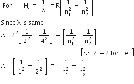 space space For space space space space space space space space straight H semicolon equals space 1 over straight lambda space equals straight R open square brackets fraction numerator 1 over denominator straight n subscript 1 superscript 2 end fraction minus fraction numerator 1 over denominator straight n subscript 2 superscript 2 end fraction close square brackets
space Since space straight lambda space is space same
therefore space space space 2 squared open square brackets 1 over 2 squared minus 1 over 4 squared close square brackets space equals space open square brackets fraction numerator 1 over denominator straight n subscript 1 superscript 2 end fraction minus fraction numerator 1 over denominator straight n subscript 2 superscript 2 end fraction close square brackets
space space space space space space space space space space space space space space space space space space space space space space space space space space space space space space space space space space space space space space space space space space space space space space space space space space space space space space open square brackets because space space straight Z space equals 2 space for space He to the power of plus close square brackets
therefore space space space space open square brackets 1 over 1 squared minus 1 over 2 squared close square brackets space equals space open square brackets fraction numerator 1 over denominator straight n subscript 1 superscript 2 end fraction minus fraction numerator 1 over denominator straight n subscript 2 superscript 2 end fraction close square brackets
